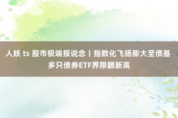 人妖 ts 股市极端报说念丨指数化飞扬膨大至债基 多只债券ETF界限翻新高