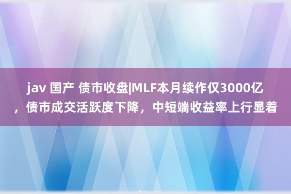 jav 国产 债市收盘|MLF本月续作仅3000亿，债市成交活跃度下降，中短端收益率上行显着