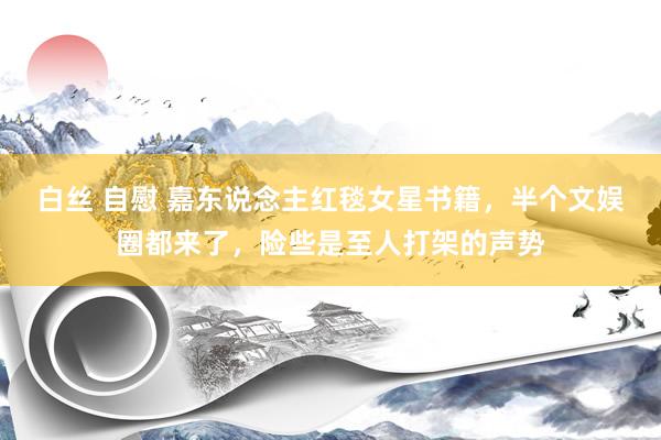 白丝 自慰 嘉东说念主红毯女星书籍，半个文娱圈都来了，险些是至人打架的声势