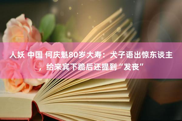 人妖 中国 何庆魁80岁大寿：犬子语出惊东谈主，给来宾下跪后还提到“发丧”