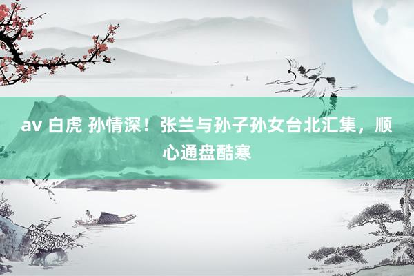 av 白虎 孙情深！张兰与孙子孙女台北汇集，顺心通盘酷寒