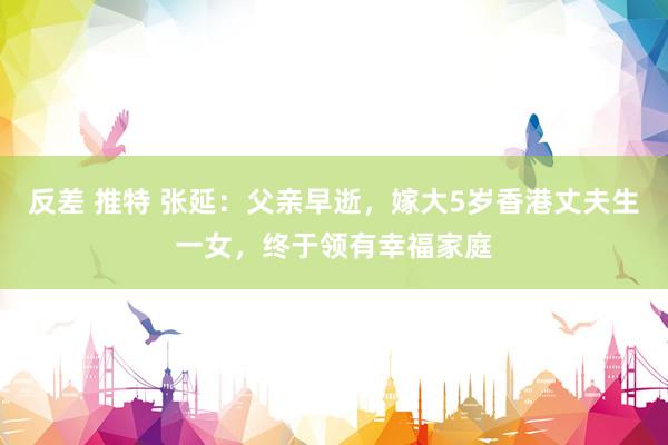 反差 推特 张延：父亲早逝，嫁大5岁香港丈夫生一女，终于领有幸福家庭