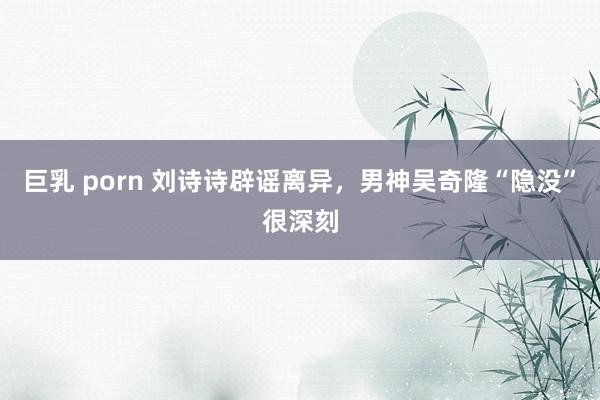 巨乳 porn 刘诗诗辟谣离异，男神吴奇隆“隐没”很深刻