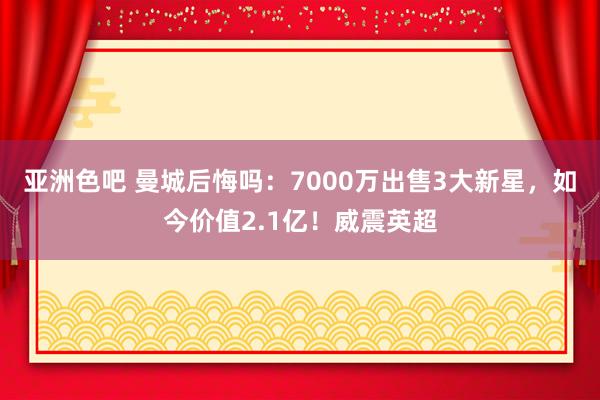 亚洲色吧 曼城后悔吗：7000万出售3大新星，如今价值2.1亿！威震英超