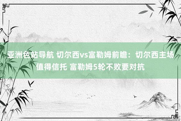 亚洲色站导航 切尔西vs富勒姆前瞻：切尔西主场值得信托 富勒姆5轮不败要对抗