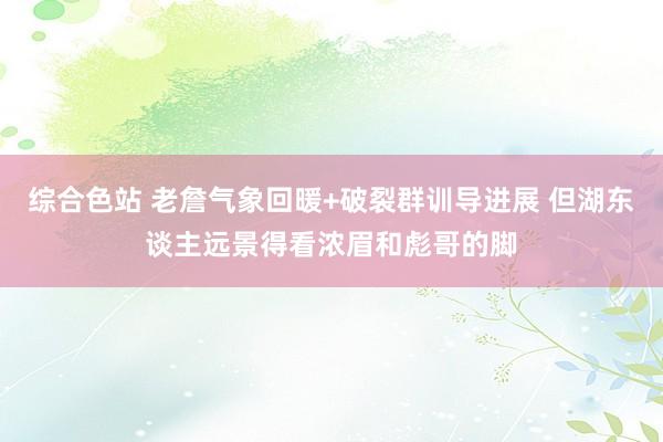 综合色站 老詹气象回暖+破裂群训导进展 但湖东谈主远景得看浓眉和彪哥的脚