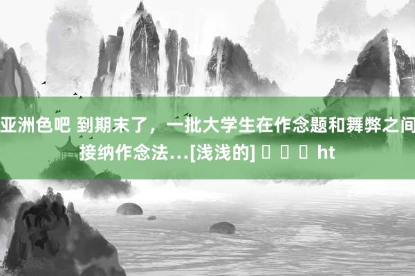 亚洲色吧 到期末了，一批大学生在作念题和舞弊之间接纳作念法…[浅浅的] ​​​ht