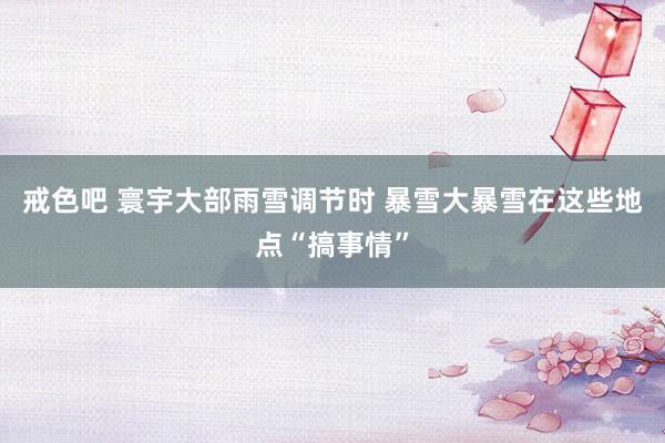 戒色吧 寰宇大部雨雪调节时 暴雪大暴雪在这些地点“搞事情”