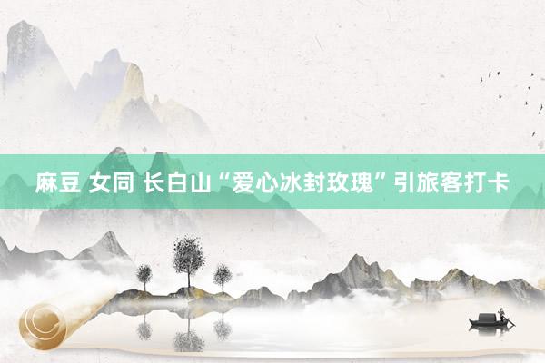 麻豆 女同 长白山“爱心冰封玫瑰”引旅客打卡