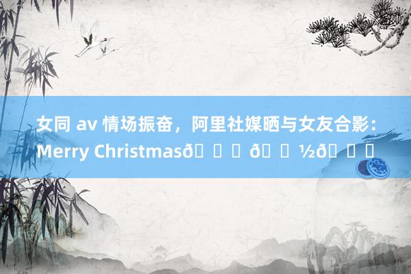 女同 av 情场振奋，阿里社媒晒与女友合影：Merry Christmas🎅🏽🎄