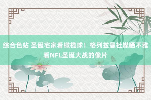 综合色站 圣诞宅家看橄榄球！格列兹曼社媒晒不雅看NFL圣诞大战的像片