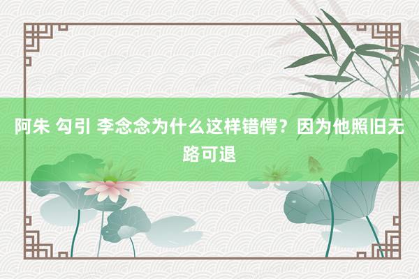 阿朱 勾引 李念念为什么这样错愕？因为他照旧无路可退