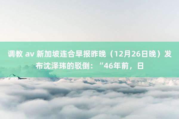 调教 av 新加坡连合早报昨晚（12月26日晚）发布沈泽玮的驳倒：“46年前，日