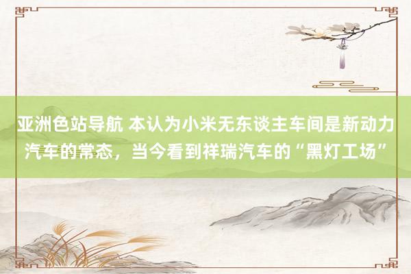 亚洲色站导航 本认为小米无东谈主车间是新动力汽车的常态，当今看到祥瑞汽车的“黑灯工场”