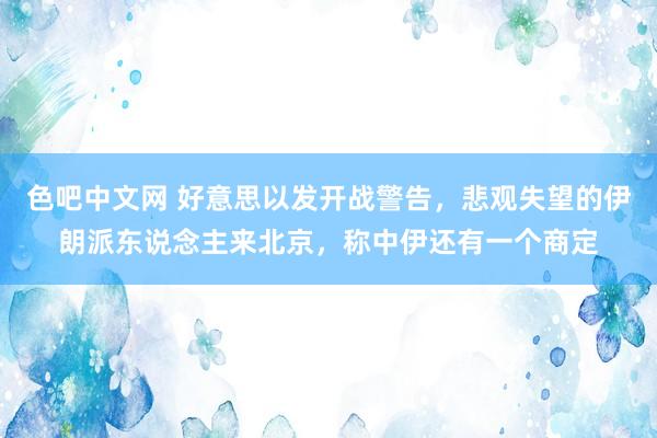 色吧中文网 好意思以发开战警告，悲观失望的伊朗派东说念主来北京，称中伊还有一个商定