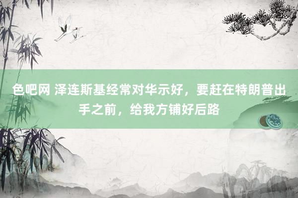 色吧网 泽连斯基经常对华示好，要赶在特朗普出手之前，给我方铺好后路