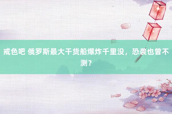 戒色吧 俄罗斯最大干货船爆炸千里没，恐袭也曾不测？