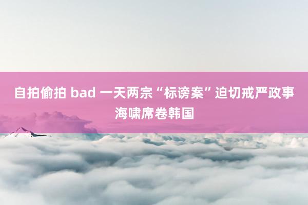 自拍偷拍 bad 一天两宗“标谤案”迫切戒严政事海啸席卷韩国