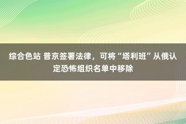 综合色站 普京签署法律，可将“塔利班”从俄认定恐怖组织名单中移除