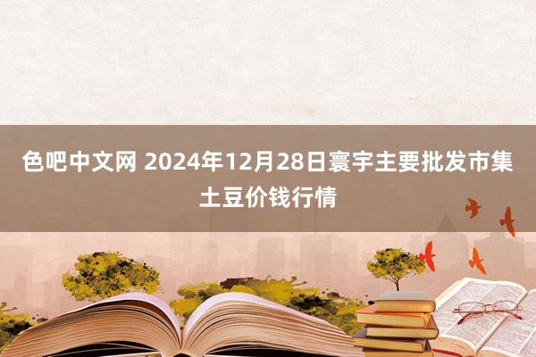 色吧中文网 2024年12月28日寰宇主要批发市集土豆价钱行情