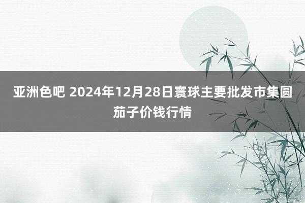 亚洲色吧 2024年12月28日寰球主要批发市集圆茄子价钱行情