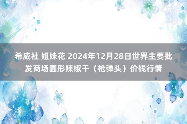 希威社 姐妹花 2024年12月28日世界主要批发商场圆形辣椒干（枪弹头）价钱行情