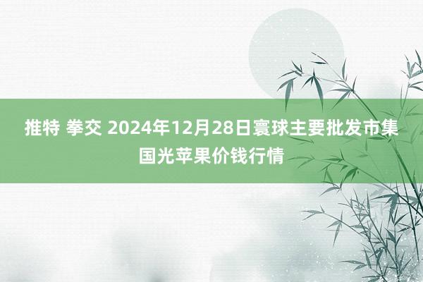 推特 拳交 2024年12月28日寰球主要批发市集国光苹果价钱行情