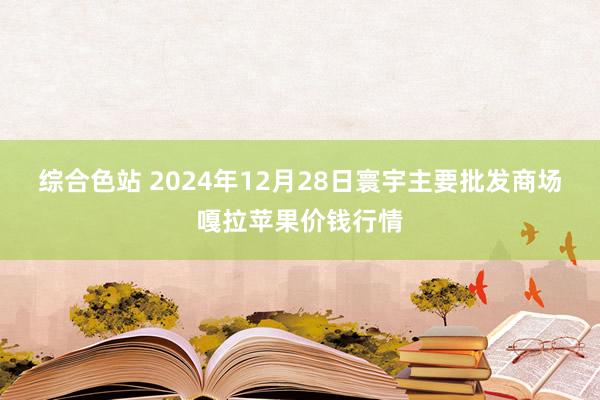 综合色站 2024年12月28日寰宇主要批发商场嘎拉苹果价钱行情