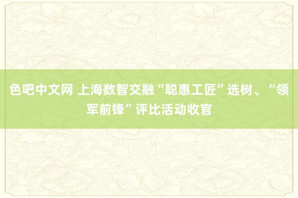色吧中文网 上海数智交融“聪惠工匠”选树、“领军前锋”评比活动收官