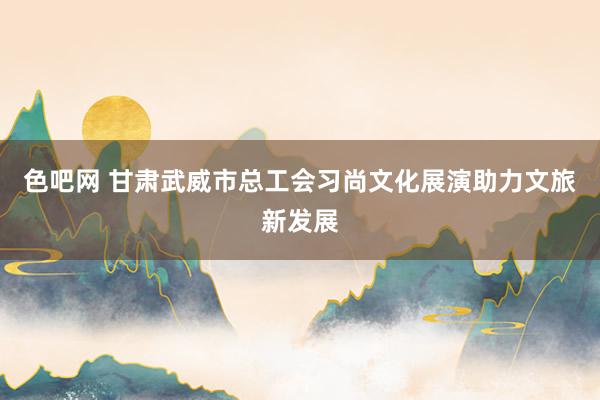 色吧网 甘肃武威市总工会习尚文化展演助力文旅新发展