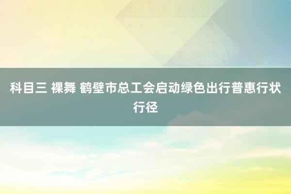 科目三 裸舞 鹤壁市总工会启动绿色出行普惠行状行径