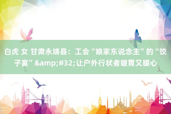 白虎 女 甘肃永靖县：工会“娘家东说念主”的“饺子宴”&#32;让户外行状者暖胃又暖心