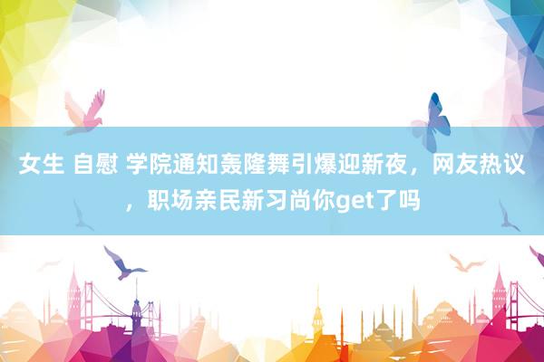 女生 自慰 学院通知轰隆舞引爆迎新夜，网友热议，职场亲民新习尚你get了吗