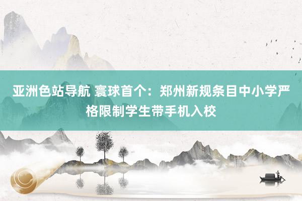 亚洲色站导航 寰球首个：郑州新规条目中小学严格限制学生带手机入校