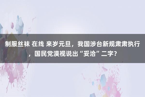 制服丝袜 在线 来岁元旦，我国涉台新规肃肃执行，国民党漠视说出“妥洽”二字？