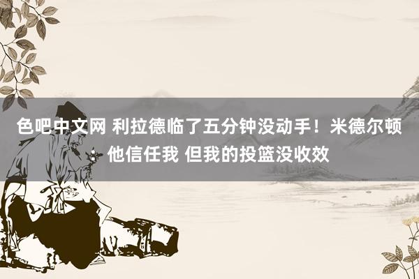 色吧中文网 利拉德临了五分钟没动手！米德尔顿：他信任我 但我的投篮没收效