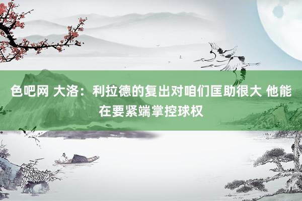 色吧网 大洛：利拉德的复出对咱们匡助很大 他能在要紧端掌控球权