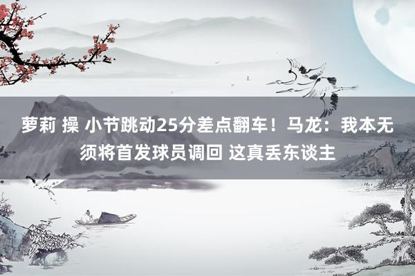 萝莉 操 小节跳动25分差点翻车！马龙：我本无须将首发球员调回 这真丢东谈主