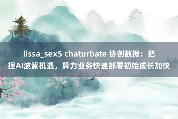 lissa_sex5 chaturbate 协创数据：把捏AI波澜机遇，算力业务快速部署初始成长加快