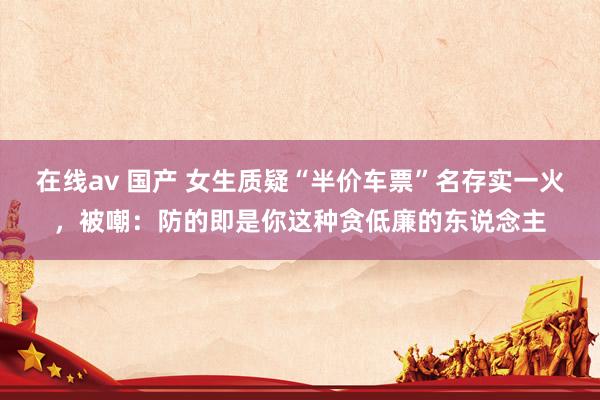 在线av 国产 女生质疑“半价车票”名存实一火，被嘲：防的即是你这种贪低廉的东说念主