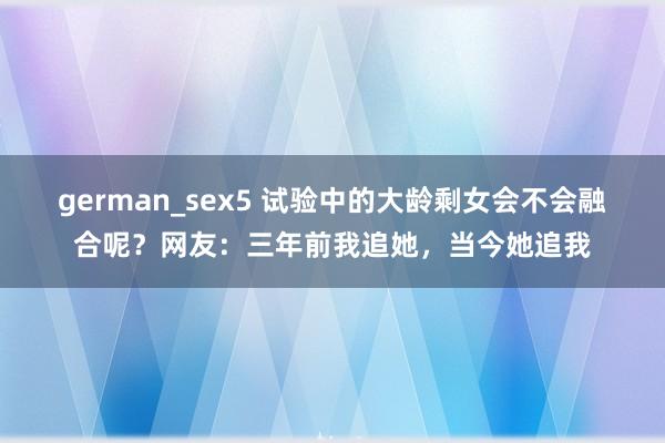 german_sex5 试验中的大龄剩女会不会融合呢？网友：三年前我追她，当今她追我