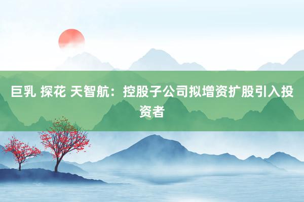 巨乳 探花 天智航：控股子公司拟增资扩股引入投资者