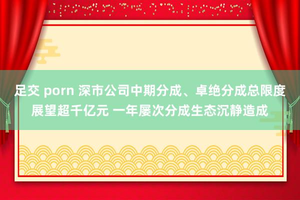 足交 porn 深市公司中期分成、卓绝分成总限度展望超千亿元 一年屡次分成生态沉静造成