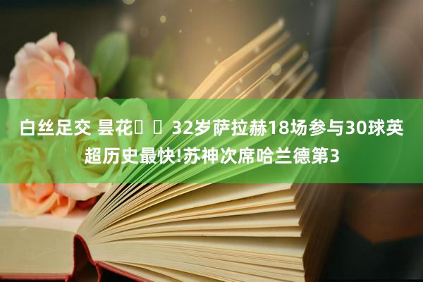 白丝足交 昙花❌️32岁萨拉赫18场参与30球英超历史最快!苏神次席哈兰德第3