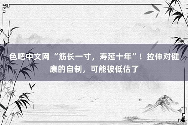 色吧中文网 “筋长一寸，寿延十年”！拉伸对健康的自制，可能被低估了