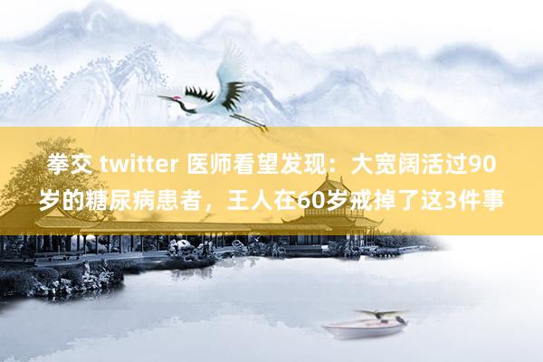 拳交 twitter 医师看望发现：大宽阔活过90岁的糖尿病患者，王人在60岁戒掉了这3件事