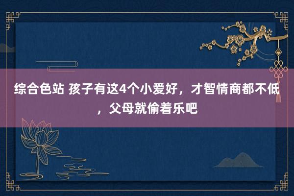 综合色站 孩子有这4个小爱好，才智情商都不低，父母就偷着乐吧