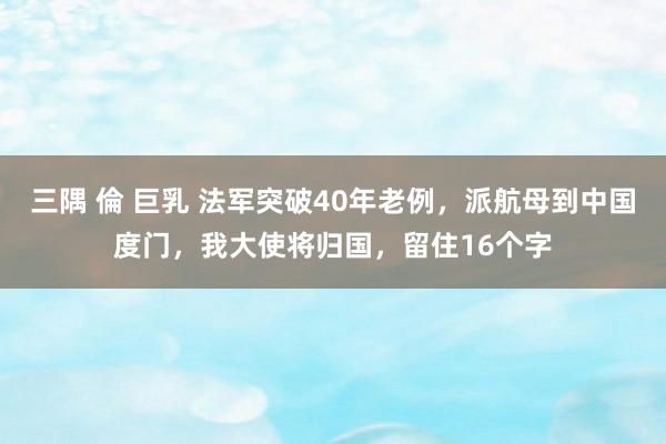 三隅 倫 巨乳 法军突破40年老例，派航母到中国度门，我大使将归国，留住16个字