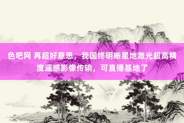 色吧网 再超好意思，我国终明晰星地激光超高精度遥感影像传输，可直播基地了