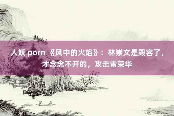 人妖 porn 《风中的火焰》：林崇文是毁容了，才念念不开的，攻击雷荣华